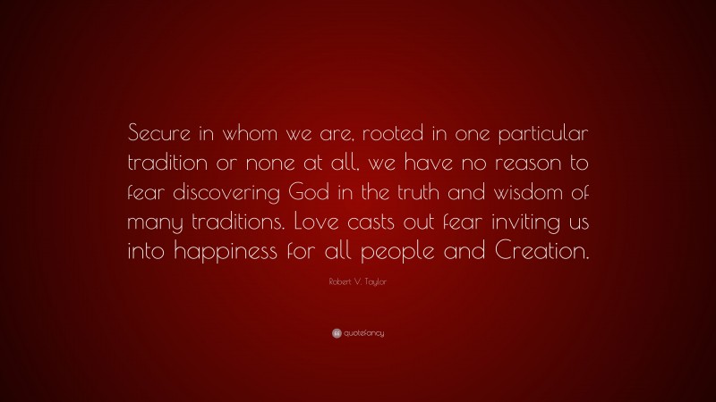 Robert V. Taylor Quote: “Secure in whom we are, rooted in one particular tradition or none at all, we have no reason to fear discovering God in the truth and wisdom of many traditions. Love casts out fear inviting us into happiness for all people and Creation.”