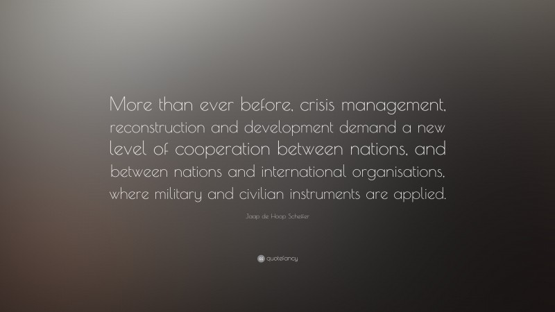 Jaap de Hoop Scheffer Quote: “More than ever before, crisis management, reconstruction and development demand a new level of cooperation between nations, and between nations and international organisations, where military and civilian instruments are applied.”