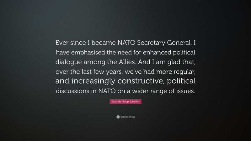 Jaap de Hoop Scheffer Quote: “Ever since I became NATO Secretary General, I have emphasised the need for enhanced political dialogue among the Allies. And I am glad that, over the last few years, we’ve had more regular, and increasingly constructive, political discussions in NATO on a wider range of issues.”
