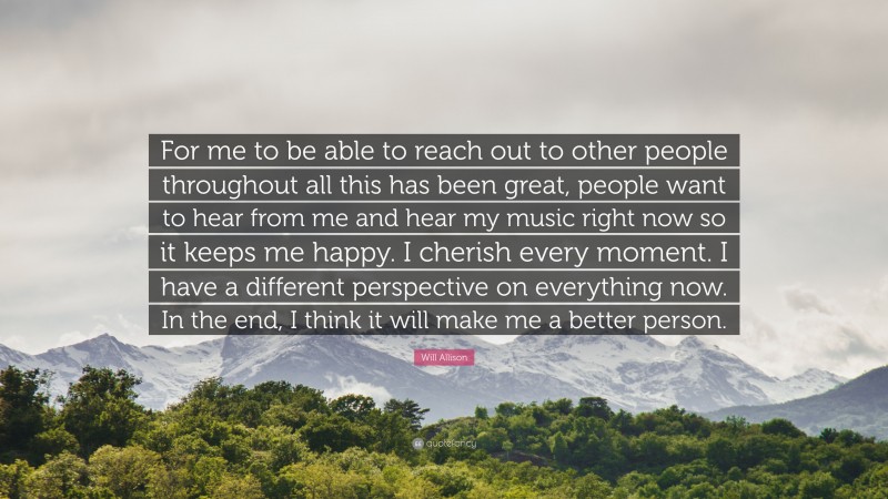 Will Allison Quote: “For me to be able to reach out to other people throughout all this has been great, people want to hear from me and hear my music right now so it keeps me happy. I cherish every moment. I have a different perspective on everything now. In the end, I think it will make me a better person.”