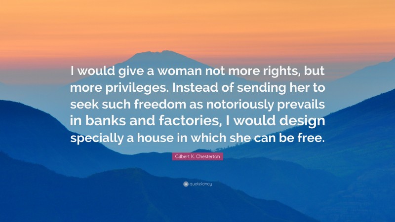 Gilbert K. Chesterton Quote: “I would give a woman not more rights, but more privileges. Instead of sending her to seek such freedom as notoriously prevails in banks and factories, I would design specially a house in which she can be free.”
