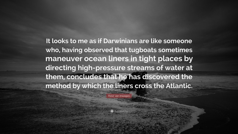 Peter van Inwagen Quote: “It looks to me as if Darwinians are like someone who, having observed that tugboats sometimes maneuver ocean liners in tight places by directing high-pressure streams of water at them, concludes that he has discovered the method by which the liners cross the Atlantic.”