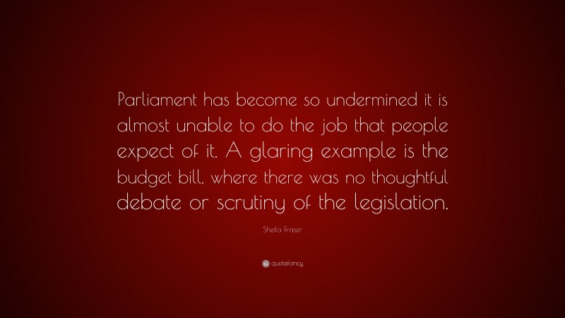 Sheila Fraser Quote: “Parliament has become so undermined it is almost unable to do the job that people expect of it. A glaring example is the budget bill, where there was no thoughtful debate or scrutiny of the legislation.”