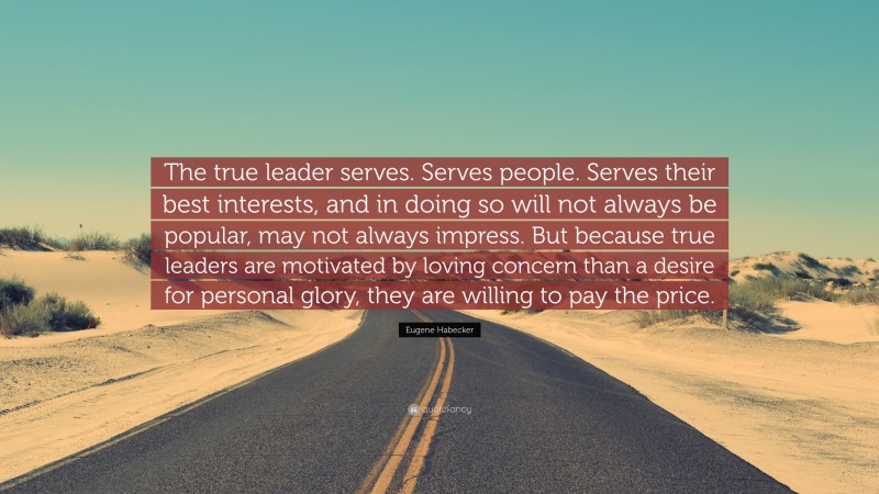 Eugene Habecker Quote: “The true leader serves. Serves people. Serves their best interests, and in doing so will not always be popular, may not always impress. But because true leaders are motivated by loving concern than a desire for personal glory, they are willing to pay the price.”