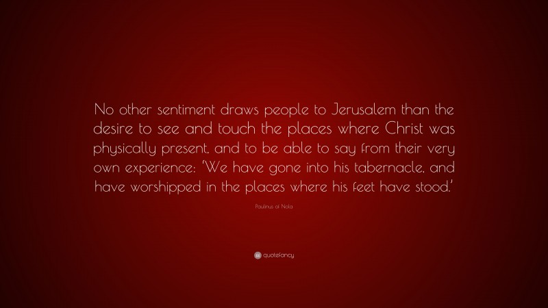 Paulinus of Nola Quote: “No other sentiment draws people to Jerusalem than the desire to see and touch the places where Christ was physically present, and to be able to say from their very own experience: ‘We have gone into his tabernacle, and have worshipped in the places where his feet have stood.’”