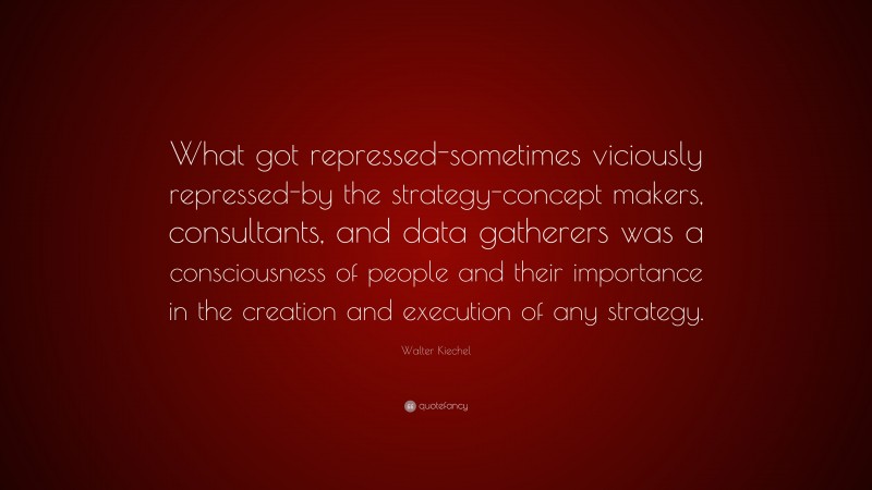 Walter Kiechel Quote: “What got repressed-sometimes viciously repressed-by the strategy-concept makers, consultants, and data gatherers was a consciousness of people and their importance in the creation and execution of any strategy.”