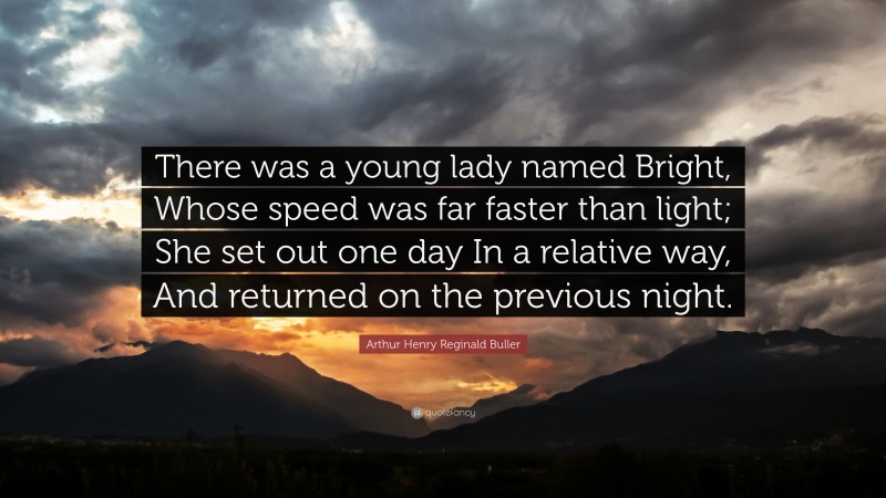Arthur Henry Reginald Buller Quote: “There was a young lady named Bright, Whose speed was far faster than light; She set out one day In a relative way, And returned on the previous night.”