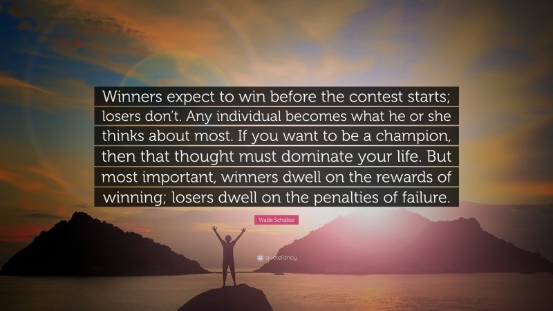 Wade Schalles Quote: “Winners expect to win before the contest starts; losers don’t. Any individual becomes what he or she thinks about most. If you want to be a champion, then that thought must dominate your life. But most important, winners dwell on the rewards of winning; losers dwell on the penalties of failure.”