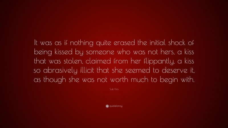 Suki Kim Quote: “It was as if nothing quite erased the initial shock of being kissed by someone who was not hers, a kiss that was stolen, claimed from her flippantly, a kiss so abrasively illicit that she seemed to deserve it, as though she was not worth much to begin with.”