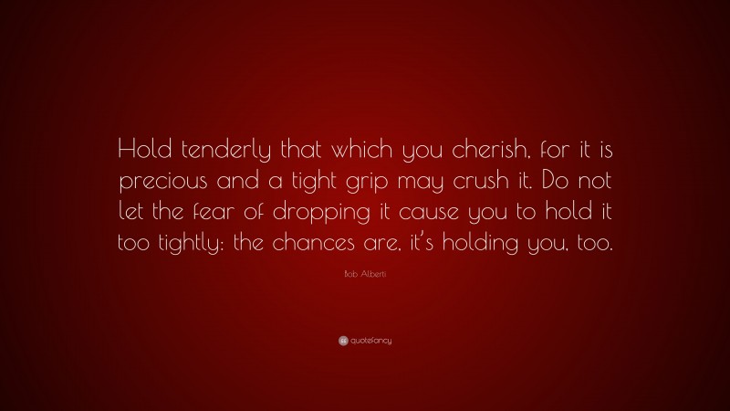 Bob Alberti Quote: “Hold tenderly that which you cherish, for it is precious and a tight grip may crush it. Do not let the fear of dropping it cause you to hold it too tightly: the chances are, it’s holding you, too.”