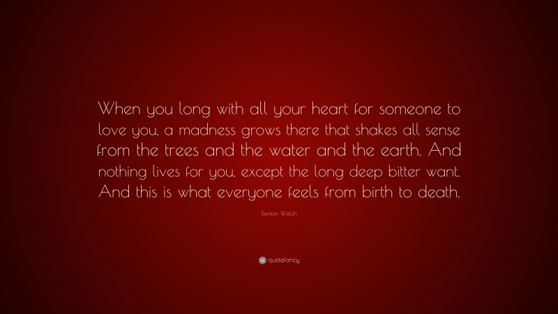 Denton Welch Quote: “When you long with all your heart for someone to love you, a madness grows there that shakes all sense from the trees and the water and the earth. And nothing lives for you, except the long deep bitter want. And this is what everyone feels from birth to death.”