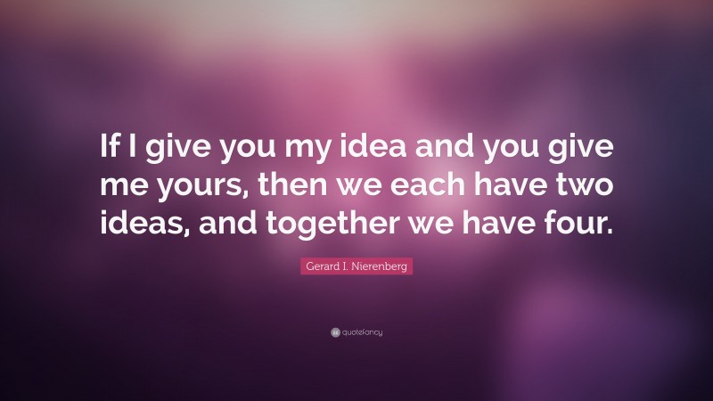 Gerard I. Nierenberg Quote: “If I give you my idea and you give me yours, then we each have two ideas, and together we have four.”