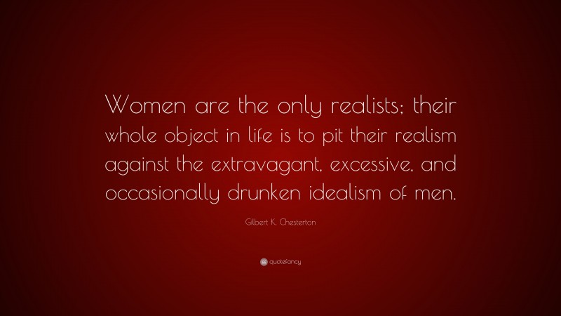 Gilbert K. Chesterton Quote: “Women are the only realists; their whole object in life is to pit their realism against the extravagant, excessive, and occasionally drunken idealism of men.”