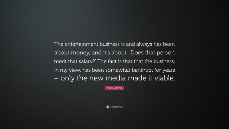 Mike Medavoy Quote: “The entertainment business is and always has been about money, and it’s about, ‘Does that person merit that salary?’ The fact is that that the business, in my view, has been somewhat bankrupt for years – only the new media made it viable.”