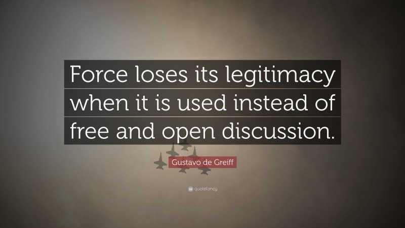 Gustavo de Greiff Quote: “Force loses its legitimacy when it is used instead of free and open discussion.”