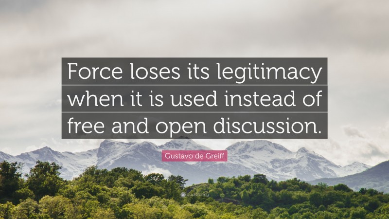 Gustavo de Greiff Quote: “Force loses its legitimacy when it is used instead of free and open discussion.”