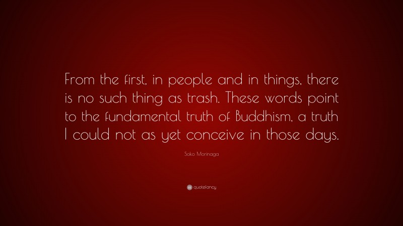 Soko Morinaga Quote: “From the first, in people and in things, there is no such thing as trash. These words point to the fundamental truth of Buddhism, a truth I could not as yet conceive in those days.”