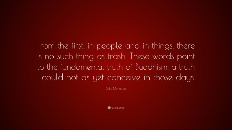 Soko Morinaga Quote: “From the first, in people and in things, there is no such thing as trash. These words point to the fundamental truth of Buddhism, a truth I could not as yet conceive in those days.”