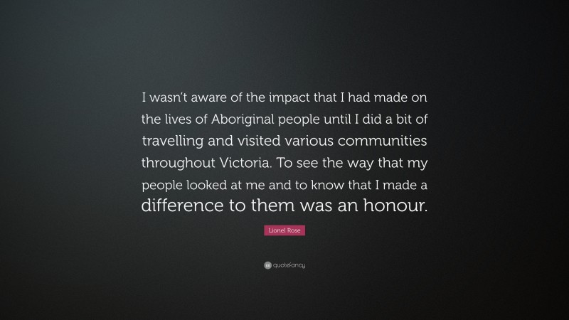 Lionel Rose Quote: “I wasn’t aware of the impact that I had made on the lives of Aboriginal people until I did a bit of travelling and visited various communities throughout Victoria. To see the way that my people looked at me and to know that I made a difference to them was an honour.”