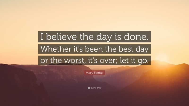 Mary Fairfax Quote: “I believe the day is done. Whether it’s been the best day or the worst, it’s over; let it go.”