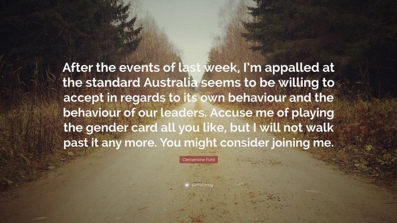 Clementine Ford Quote: “After the events of last week, I’m appalled at the standard Australia seems to be willing to accept in regards to its own behaviour and the behaviour of our leaders. Accuse me of playing the gender card all you like, but I will not walk past it any more. You might consider joining me.”