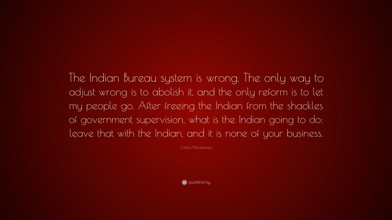 Carlos Montezuma Quote: “The Indian Bureau system is wrong. The only way to adjust wrong is to abolish it, and the only reform is to let my people go. After freeing the Indian from the shackles of government supervision, what is the Indian going to do: leave that with the Indian, and it is none of your business.”
