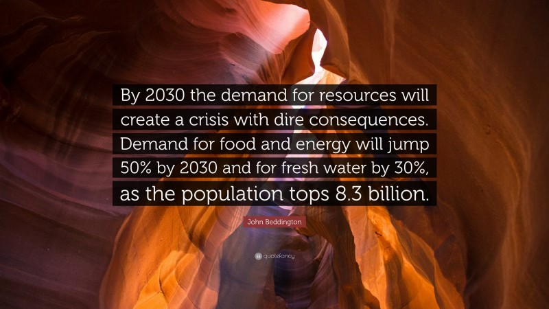 John Beddington Quote: “By 2030 the demand for resources will create a crisis with dire consequences. Demand for food and energy will jump 50% by 2030 and for fresh water by 30%, as the population tops 8.3 billion.”
