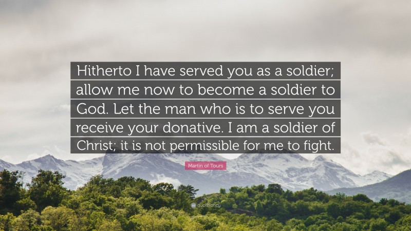 Martin of Tours Quote: “Hitherto I have served you as a soldier; allow me now to become a soldier to God. Let the man who is to serve you receive your donative. I am a soldier of Christ; it is not permissible for me to fight.”