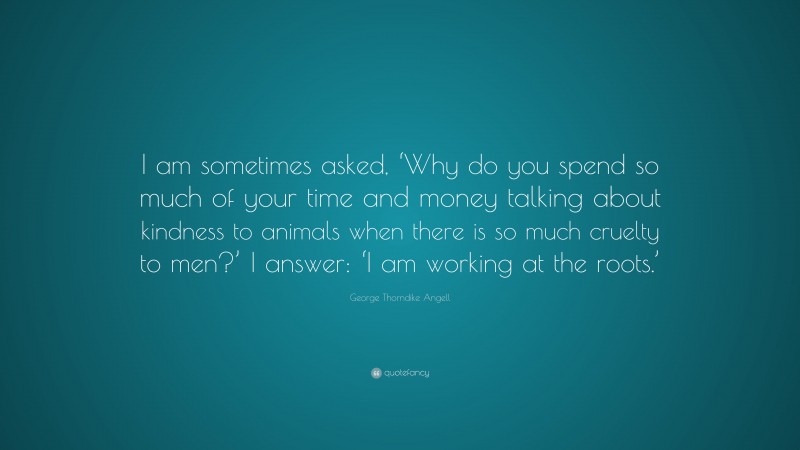 George Thorndike Angell Quote: “I am sometimes asked, ‘Why do you spend so much of your time and money talking about kindness to animals when there is so much cruelty to men?’ I answer: ‘I am working at the roots.’”