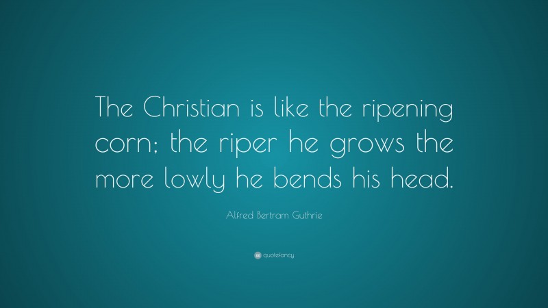 Alfred Bertram Guthrie Quote: “The Christian is like the ripening corn; the riper he grows the more lowly he bends his head.”
