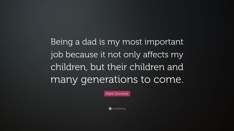 Mark Dominik Quote: “Being a dad is my most important job because it not only affects my children, but their children and many generations to come.”
