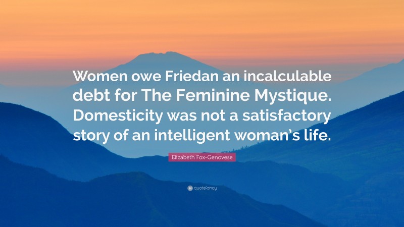 Elizabeth Fox-Genovese Quote: “Women owe Friedan an incalculable debt for The Feminine Mystique. Domesticity was not a satisfactory story of an intelligent woman’s life.”