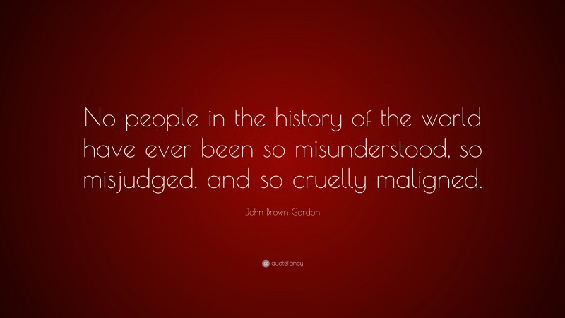 John Brown Gordon Quote: “No people in the history of the world have ever been so misunderstood, so misjudged, and so cruelly maligned.”