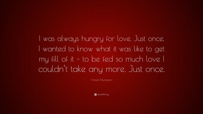 Haruki Murakami Quote: “I was always hungry for love. Just once, I wanted to know what it was like to get my fill of it – to be fed so much love I couldn’t take any more. Just once.”