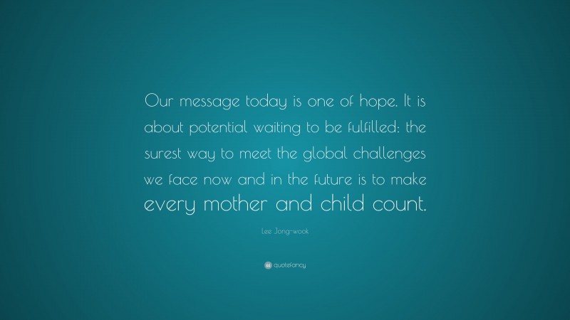 Lee Jong-wook Quote: “Our message today is one of hope. It is about potential waiting to be fulfilled: the surest way to meet the global challenges we face now and in the future is to make every mother and child count.”