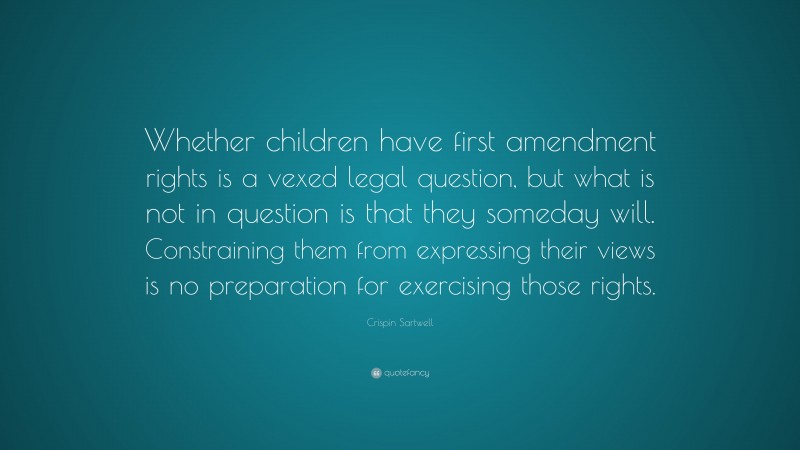 Crispin Sartwell Quote: “Whether children have first amendment rights is a vexed legal question, but what is not in question is that they someday will. Constraining them from expressing their views is no preparation for exercising those rights.”