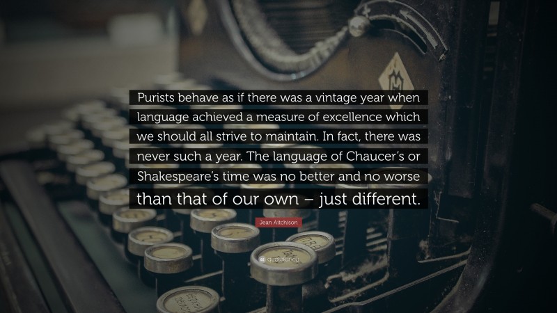 Jean Aitchison Quote: “Purists behave as if there was a vintage year when language achieved a measure of excellence which we should all strive to maintain. In fact, there was never such a year. The language of Chaucer’s or Shakespeare’s time was no better and no worse than that of our own – just different.”