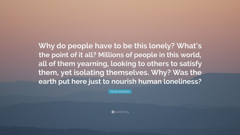 Haruki Murakami Quote: “Why do people have to be this lonely? What’s the point of it all? Millions of people in this world, all of them yearning, looking to others to satisfy them, yet isolating themselves. Why? Was the earth put here just to nourish human loneliness?”