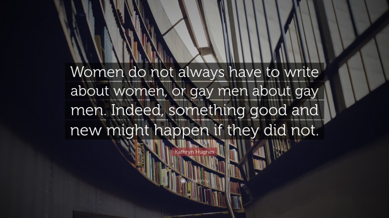 Kathryn Hughes Quote: “Women do not always have to write about women, or gay men about gay men. Indeed, something good and new might happen if they did not.”