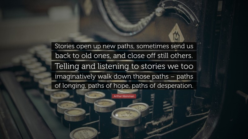 Arthur Kleinman Quote: “Stories open up new paths, sometimes send us back to old ones, and close off still others. Telling and listening to stories we too imaginatively walk down those paths – paths of longing, paths of hope, paths of desperation.”