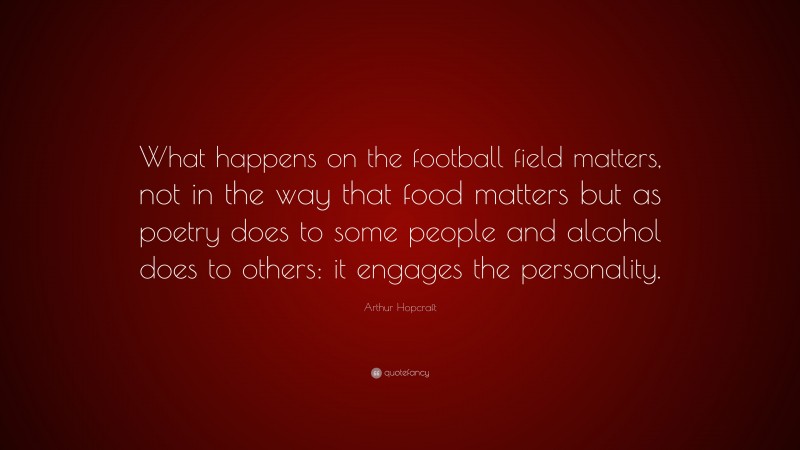 Arthur Hopcraft Quote: “What happens on the football field matters, not in the way that food matters but as poetry does to some people and alcohol does to others: it engages the personality.”