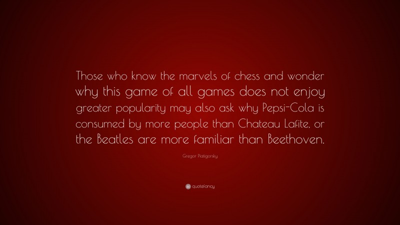 Gregor Piatigorsky Quote: “Those who know the marvels of chess and wonder why this game of all games does not enjoy greater popularity may also ask why Pepsi-Cola is consumed by more people than Chateau Lafite, or the Beatles are more familiar than Beethoven.”