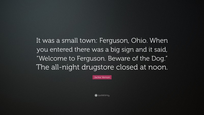 Jackie Vernon Quote: “It was a small town: Ferguson, Ohio. When you entered there was a big sign and it said, “Welcome to Ferguson. Beware of the Dog.” The all-night drugstore closed at noon.”
