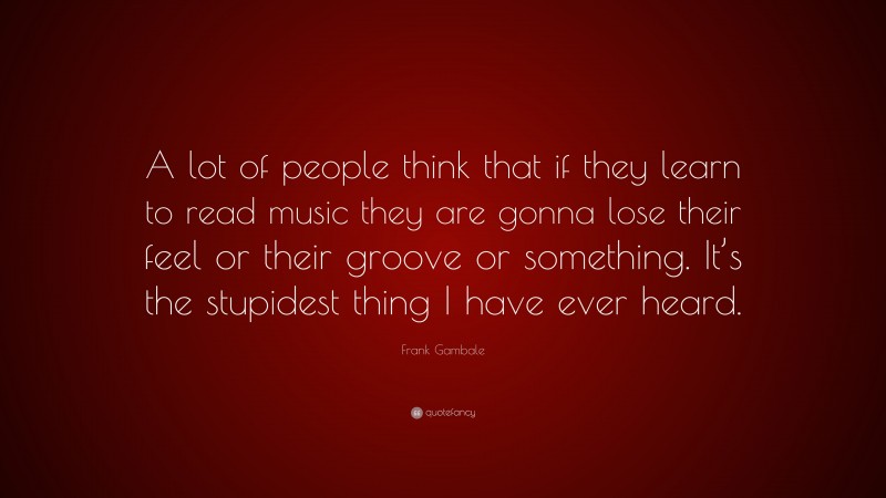 Frank Gambale Quote: “A lot of people think that if they learn to read music they are gonna lose their feel or their groove or something. It’s the stupidest thing I have ever heard.”