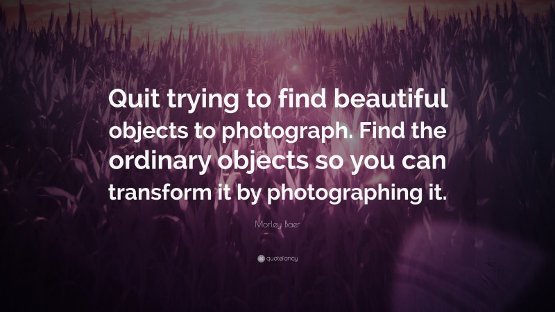 Morley Baer Quote: “Quit trying to find beautiful objects to photograph. Find the ordinary objects so you can transform it by photographing it.”