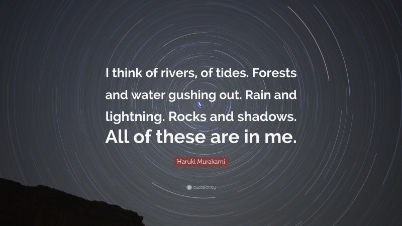 Haruki Murakami Quote: “I think of rivers, of tides. Forests and water gushing out. Rain and lightning. Rocks and shadows. All of these are in me.”