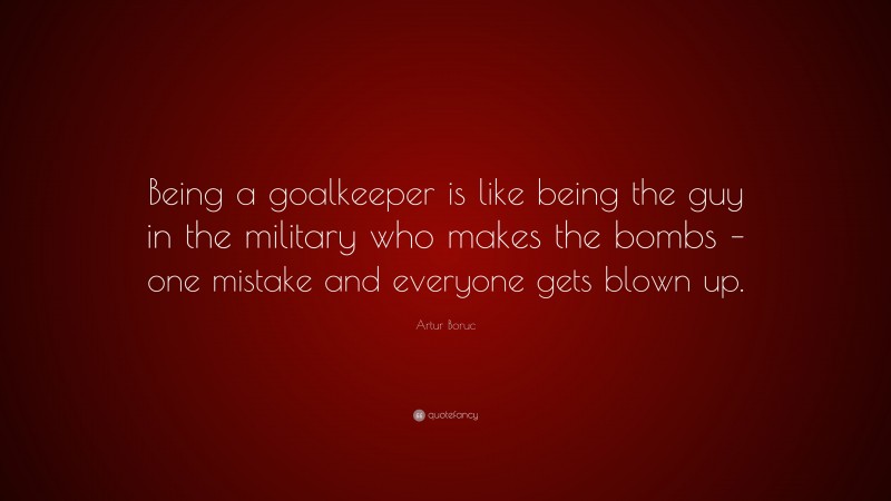 Artur Boruc Quote: “Being a goalkeeper is like being the guy in the military who makes the bombs – one mistake and everyone gets blown up.”