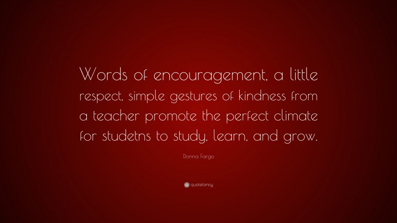 Donna Fargo Quote: “Words of encouragement, a little respect, simple gestures of kindness from a teacher promote the perfect climate for studetns to study, learn, and grow.”