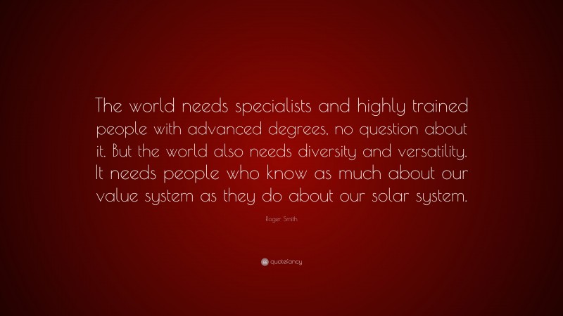 Roger Smith Quote: “The world needs specialists and highly trained people with advanced degrees, no question about it. But the world also needs diversity and versatility. It needs people who know as much about our value system as they do about our solar system.”
