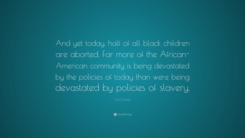 Trent Franks Quote: “And yet today, half of all black children are aborted. Far more of the African-American community is being devastated by the policies of today than were being devastated by policies of slavery.”